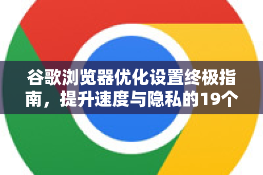 谷歌浏览器优化设置终极指南，提升速度与隐私的19个技巧