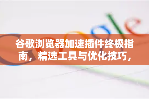 谷歌浏览器加速插件终极指南，精选工具与优化技巧，让浏览飞起来