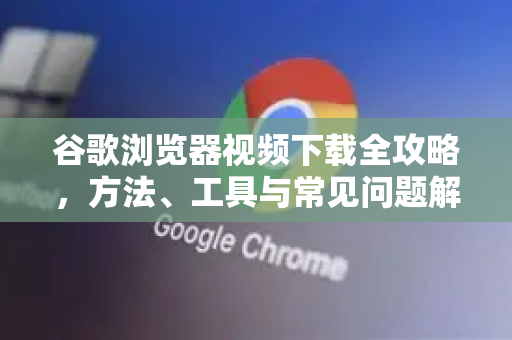 谷歌浏览器视频下载全攻略，方法、工具与常见问题解答