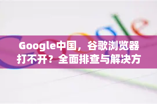 Google中国，谷歌浏览器打不开？全面排查与解决方案指南