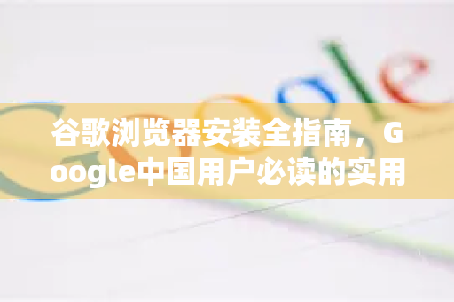 谷歌浏览器安装全指南，Google中国用户必读的实用技巧与常见问题