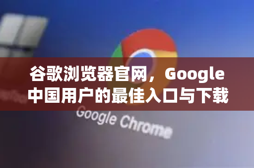 谷歌浏览器官网，Google中国用户的最佳入口与下载指南