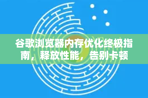 谷歌浏览器内存优化终极指南，释放性能，告别卡顿