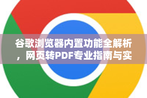 谷歌浏览器内置功能全解析，网页转PDF专业指南与实用技巧
