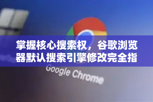 掌握核心搜索权，谷歌浏览器默认搜索引擎修改完全指南