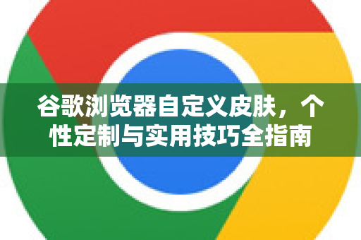 谷歌浏览器自定义皮肤，个性定制与实用技巧全指南