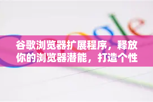 谷歌浏览器扩展程序，释放你的浏览器潜能，打造个性化浏览体验