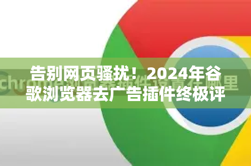 告别网页骚扰！2024年谷歌浏览器去广告插件终极评测与使用指南