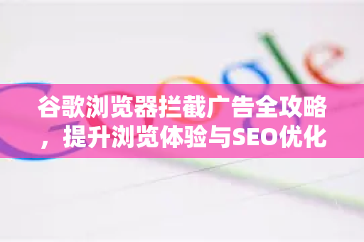 谷歌浏览器拦截广告全攻略，提升浏览体验与SEO优化技巧