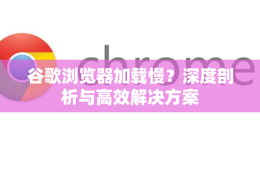 谷歌浏览器加载慢？深度剖析与高效解决方案