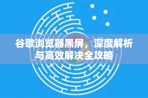 谷歌浏览器黑屏，深度解析与高效解决全攻略