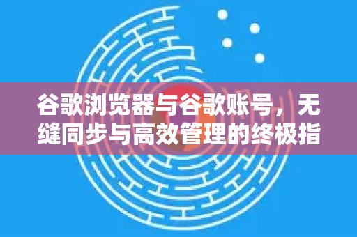 谷歌浏览器与谷歌账号，无缝同步与高效管理的终极指南
