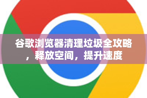 谷歌浏览器清理垃圾全攻略，释放空间，提升速度