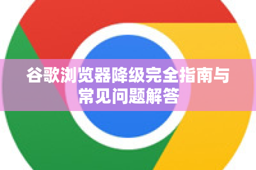 谷歌浏览器降级完全指南与常见问题解答