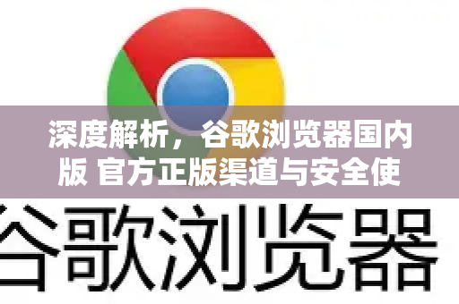 深度解析，谷歌浏览器国内版 官方正版渠道与安全使用全攻略