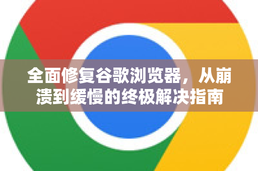 全面修复谷歌浏览器，从崩溃到缓慢的终极解决指南