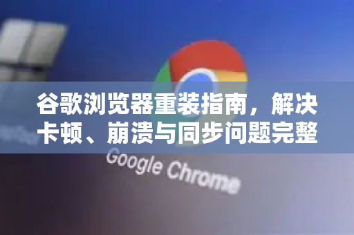 谷歌浏览器重装指南，解决卡顿、崩溃与同步问题完整教程