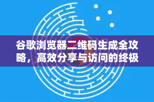 谷歌浏览器二维码生成全攻略，高效分享与访问的终极技巧
