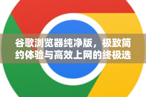 谷歌浏览器纯净版，极致简约体验与高效上网的终极选择