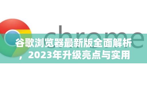 谷歌浏览器最新版全面解析，2023年升级亮点与实用指南