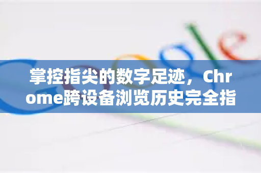 掌控指尖的数字足迹，Chrome跨设备浏览历史完全指南