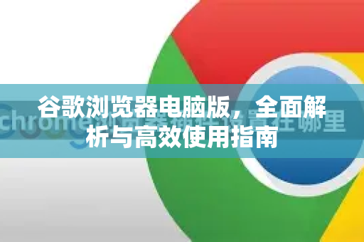 谷歌浏览器电脑版，全面解析与高效使用指南