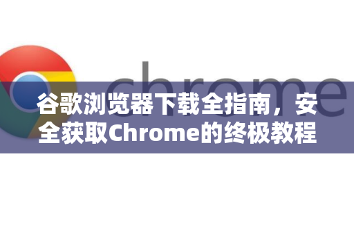 谷歌浏览器下载全指南，安全获取Chrome的终极教程