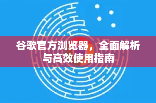 谷歌官方浏览器，全面解析与高效使用指南