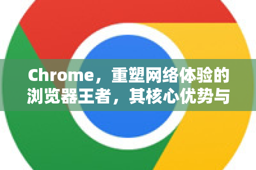 Chrome，重塑网络体验的浏览器王者，其核心优势与未来展望