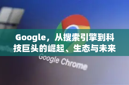 Google，从搜索引擎到科技巨头的崛起、生态与未来挑战