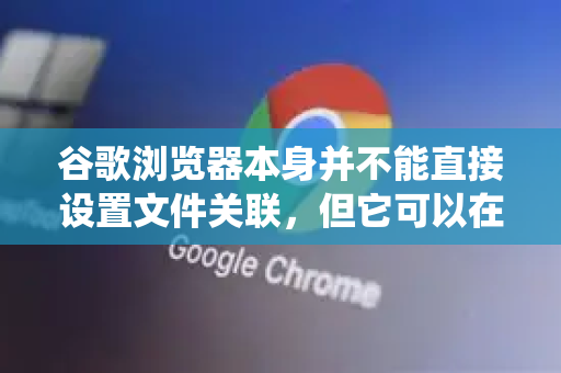 谷歌浏览器本身并不能直接设置文件关联，但它可以在您下载或打开文件时，提供一个便捷的入口，引导您去操作系统的设置中完成关联-第1张图片-Google中文下载 - 轻松获取安全快速的浏览器体验
