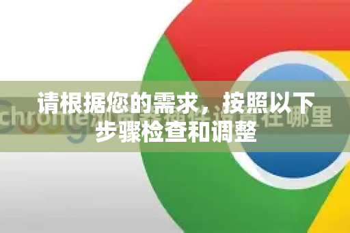 请根据您的需求，按照以下步骤检查和调整-第1张图片-Google中文下载 - 轻松获取安全快速的浏览器体验