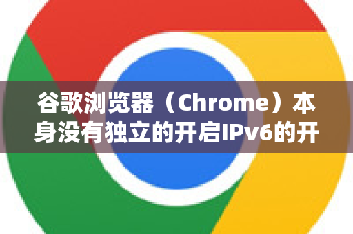 谷歌浏览器（Chrome）本身没有独立的开启IPv6的开关，因为它完全依赖于操作系统和网络环境的IPv6支持-第1张图片-Google中文下载 - 轻松获取安全快速的浏览器体验