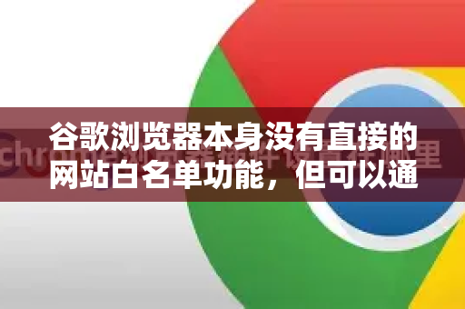 谷歌浏览器本身没有直接的网站白名单功能，但可以通过以下多种方法实现类似效果，即只允许访问特定网站，或限制访问特定网站。您可以根据自己的需求（如家长控制、工作专注或安全限制）选择最适合的方法-第1张图片-Google中文下载 - 轻松获取安全快速的浏览器体验