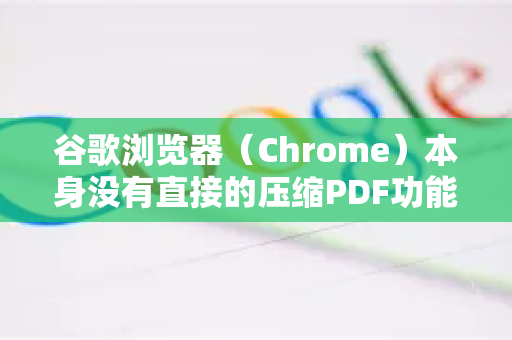 谷歌浏览器（Chrome）本身没有直接的压缩PDF功能按钮，但可以利用它内置的打印功能，通过一个非常巧妙的方法来有效压缩PDF文件的大小