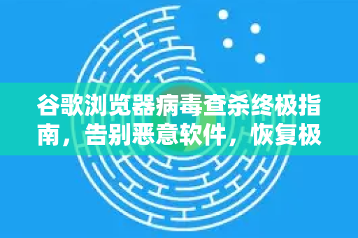 谷歌浏览器病毒查杀终极指南，告别恶意软件，恢复极速浏览