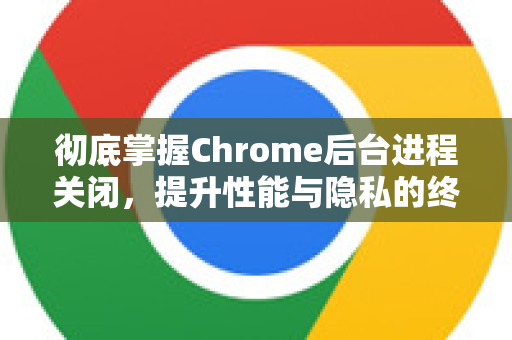 彻底掌握Chrome后台进程关闭，提升性能与隐私的终极指南