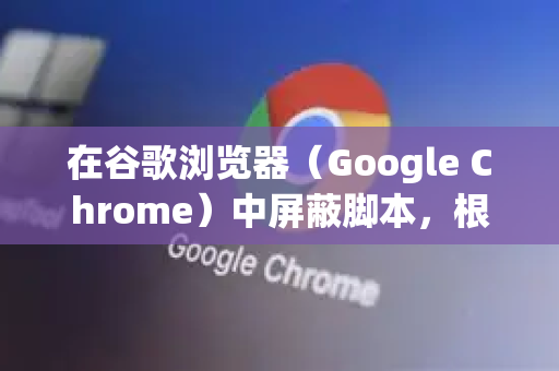 在谷歌浏览器（Google Chrome）中屏蔽脚本，根据你的具体需求，有以下几种不同层级的方法，从最简单到最专业