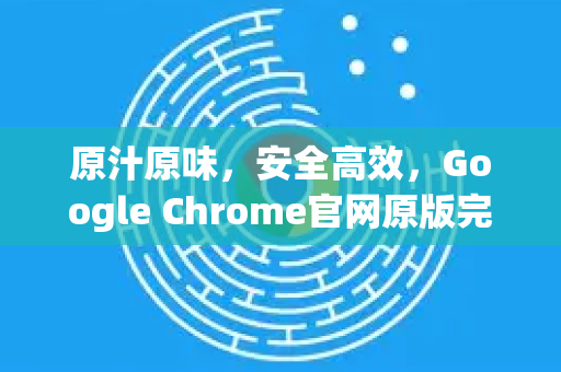 原汁原味，安全高效，Google Chrome官网原版完全指南