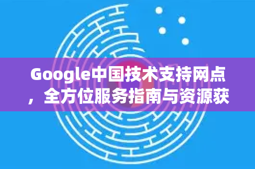 Google中国技术支持网点，全方位服务指南与资源获取-第1张图片-Google中文下载 - 轻松获取安全快速的浏览器体验