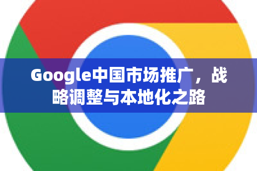 Google中国市场推广,战略调整与本地化之路-第1张图片-Google中文下载 - 轻松获取安全快速的浏览器体验 Google中国市场推广,战略调整与本地化之路-第1张图片-Google中文下载 - 轻松获取安全快速的浏览器体验
