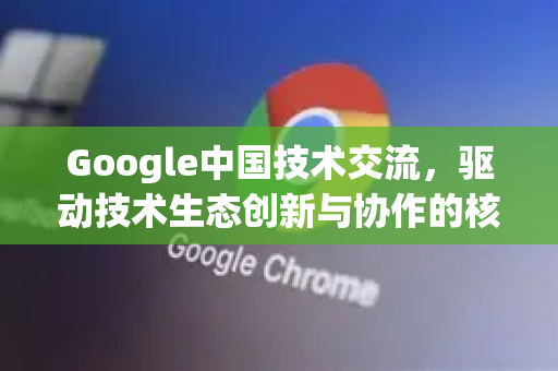 Google中国技术交流，驱动技术生态创新与协作的核心力量-第1张图片-Google中文下载 - 轻松获取安全快速的浏览器体验