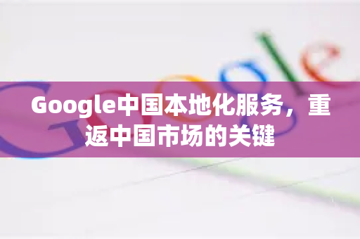 Google中国本地化服务，重返中国市场的关键-第1张图片-Google中文下载 - 轻松获取安全快速的浏览器体验
