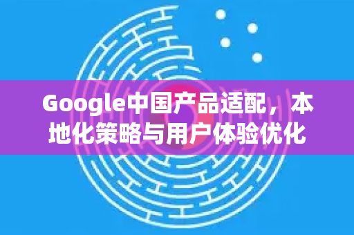 Google中国产品适配，本地化策略与用户体验优化-第1张图片-Google中文下载 - 轻松获取安全快速的浏览器体验
