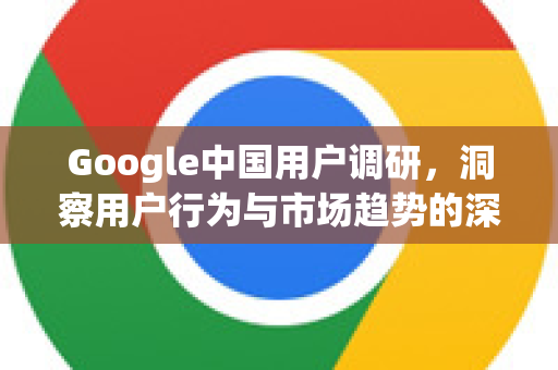 Google中国用户调研，洞察用户行为与市场趋势的深度解析-第1张图片-Google中文下载 - 轻松获取安全快速的浏览器体验
