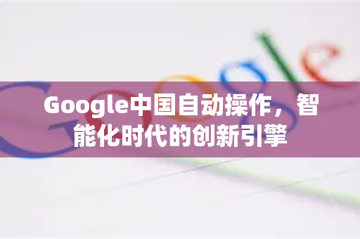 Google中国自动操作,智能化时代的创新引擎-第1张图片-Google中文下载 - 轻松获取安全快速的浏览器体验 Google中国自动操作,智能化时代的创新引擎-第1张图片-Google中文下载 - 轻松获取安全快速的浏览器体验