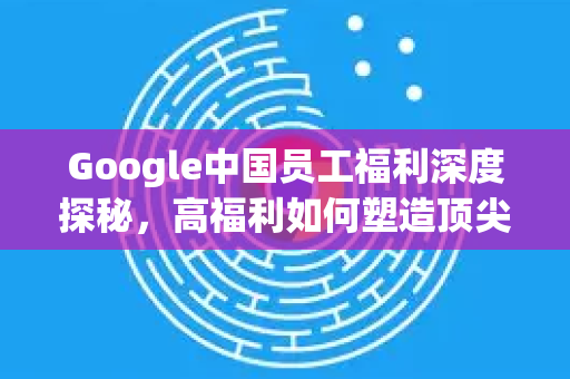 Google中国员工福利深度探秘，高福利如何塑造顶尖团队？-第1张图片-Google中文下载 - 轻松获取安全快速的浏览器体验