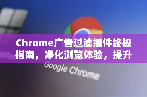 Chrome广告过滤插件终极指南，净化浏览体验，提升效率与安全