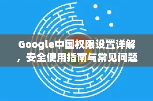Google中国权限设置详解，安全使用指南与常见问题解答-第1张图片-Google中文下载 - 轻松获取安全快速的浏览器体验