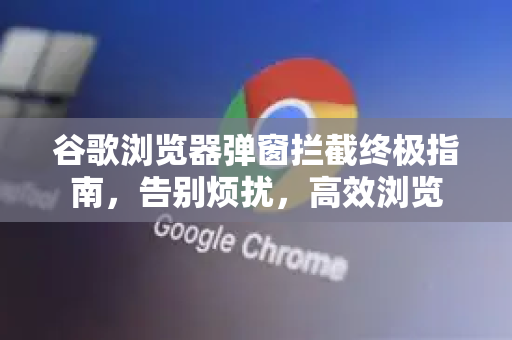 谷歌浏览器弹窗拦截终极指南，告别烦扰，高效浏览